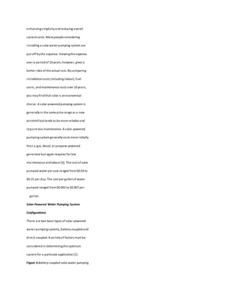 enhancingsimplicityandreducing overall
systemcosts. Manypeople considering
installing a solar water pumping system are
put off bythe expense. Viewingthe expense
over a periodof 10 years, however, gives a
better idea of the actual cost. Bycomparing
installationcosts (includinglabour), fuel
costs, andmaintenance costs over 10 years,
you mayfindthat solar is aneconomical
choice. A solar-poweredpumping system is
generallyin the same price range as a new
windmill but tends to be more reliable and
require less maintenance. A solar-powered
pumpingsystemgenerallycosts more initially
than a gas, diesel, or propane-powered
generator but again requires far less
maintenance andlabour [4]. The cost of solar
pumped water per cow ranged from$0.03 to
$0.15 per day. The cost per gallonof water
pumped ranged from$0.002 to $0.007 per
gallon.
Solar-Powered Water Pumping System
Configurations
There are two basic types of solar-powered
water pumpingsystems, battery-coupledand
direct-coupled. A varietyof factors must be
consideredin determiningthe optimum
systemfor a particular application[1].
Figure 3.Battery-coupled solar water pumping
 