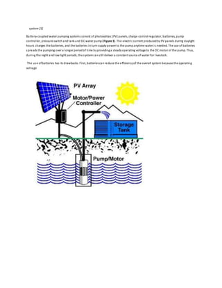 system [5]
Battery-coupled water pumping systems consist of photovoltaic (PV) panels, charge control regulator, batteries, pump
controller, pressure switchandtankand DCwater pump(Figure 3). The electric current producedbyPV panels during daylight
hours charges the batteries, and the batteries inturnsupplypower to the pumpanytime water is needed. The use of batteries
spreads the pumping over a longer periodof time byprovidinga steadyoperating voltage to the DCmotor of the pump. Thus,
during the night andlow light periods, the systemcanstill deliver a constant source of water for livestock.
The use ofbatteries has its drawbacks. First, batteriescanreduce the efficiencyof the overall system because the operating
voltage
 