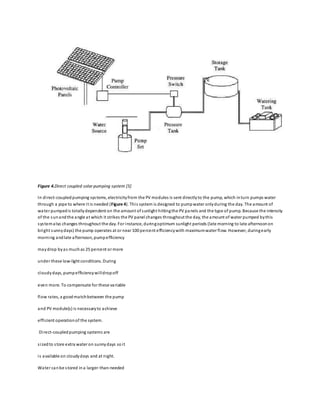 Figure 4.Direct coupled solar pumping system [5]
In direct-coupledpumping systems, electricityfrom the PV modules is sent directlyto the pump, which inturn pumps water
through a pipe to where it is needed (Figure 4). This system is designed to pumpwater onlyduring the day. The amount of
water pumpedis totallydependent on the amount of sunlight hittingthe PV panels and the type of pump. Because the intensity
of the sunandthe angle at which it strikes the PV panel changes throughout the day, the amount of water pumped bythis
systemalso changes throughout the day. For instance, duringoptimum sunlight periods (late morning to late afternoonon
bright sunnydays) the pump operates at or near 100 percent efficiencywith maximumwater flow. However, duringearly
morning andlate afternoon, pumpefficiency
maydrop byas muchas 25 percent or more
under these low-light conditions. During
cloudydays, pumpefficiencywilldropoff
even more. To compensate for these variable
flow rates, a goodmatchbetween the pump
and PV module(s) is necessaryto achieve
efficient operationof the system.
Direct-coupledpumping systems are
sizedto store extra water on sunnydays soit
is available on cloudydays and at night.
Water canbe stored ina larger-than-needed
 