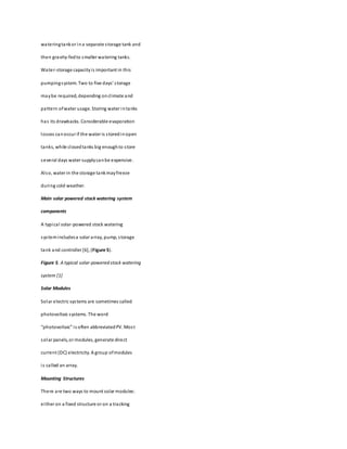 wateringtankor ina separate storage tank and
then gravity-fedto smaller watering tanks.
Water-storage capacityis important in this
pumpingsystem. Two to five days’ storage
maybe required, depending onclimate and
pattern ofwater usage. Storing water intanks
has its drawbacks. Considerable evaporation
losses canoccur if the water is storedinopen
tanks, while closedtanks big enoughto store
several days water supplycanbe expensive.
Also, water in the storage tankmayfreeze
during cold weather.
Main solar powered stock watering system
components
A typical solar-powered stock watering
systemincludesa solar array, pump, storage
tank and controller [6], (Figure 5).
Figure 5. A typical solar-powered stock watering
system [1]
Solar Modules
Solar electric systems are sometimes called
photovoltaic systems. The word
“photovoltaic” is often abbreviatedPV. Most
solar panels, or modules, generate direct
current (DC) electricity. A group ofmodules
is called an array.
Mounting Structures
There are two ways to mount solar modules:
either on a fixed structure or on a tracking
 