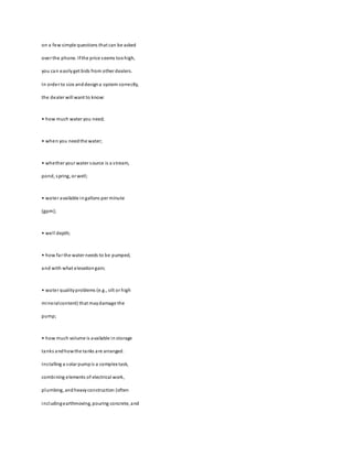 on a few simple questions that can be asked
over the phone. Ifthe price seems toohigh,
you can easilyget bids from other dealers.
In order to size anddesigna system correctly,
the dealer will want to know:
• how much water you need;
• when you needthe water;
• whether your water source is a stream,
pond, spring, or well;
• water available ingallons per minute
(gpm);
• well depth;
• how far the water needs to be pumped,
and with what elevationgain;
• water qualityproblems (e.g., silt or high
mineralcontent) that maydamage the
pump;
• how much volume is available in storage
tanks andhowthe tanks are arranged.
Installing a solar pumpis a complex task,
combining elements of electrical work,
plumbing, andheavyconstruction (often
includingearthmoving, pouring concrete, and
 