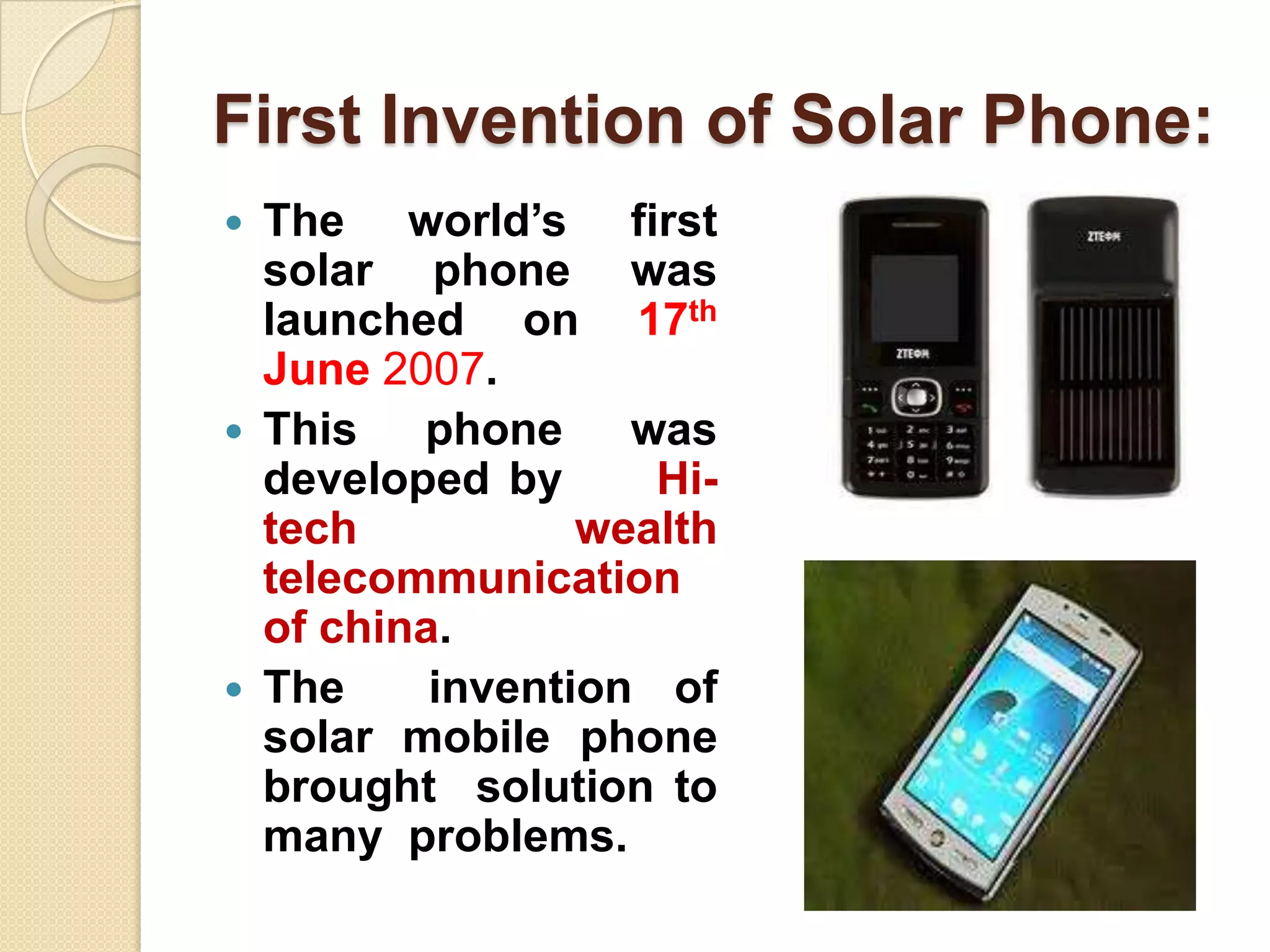 First Invention of Solar Phone:






The world’s first
solar phone was
launched on 17th
June 2007.
This phone was
developed by
Hitech
wealth
telecommunication
of china.
The
invention of
solar mobile phone
brought solution to
many problems.

 