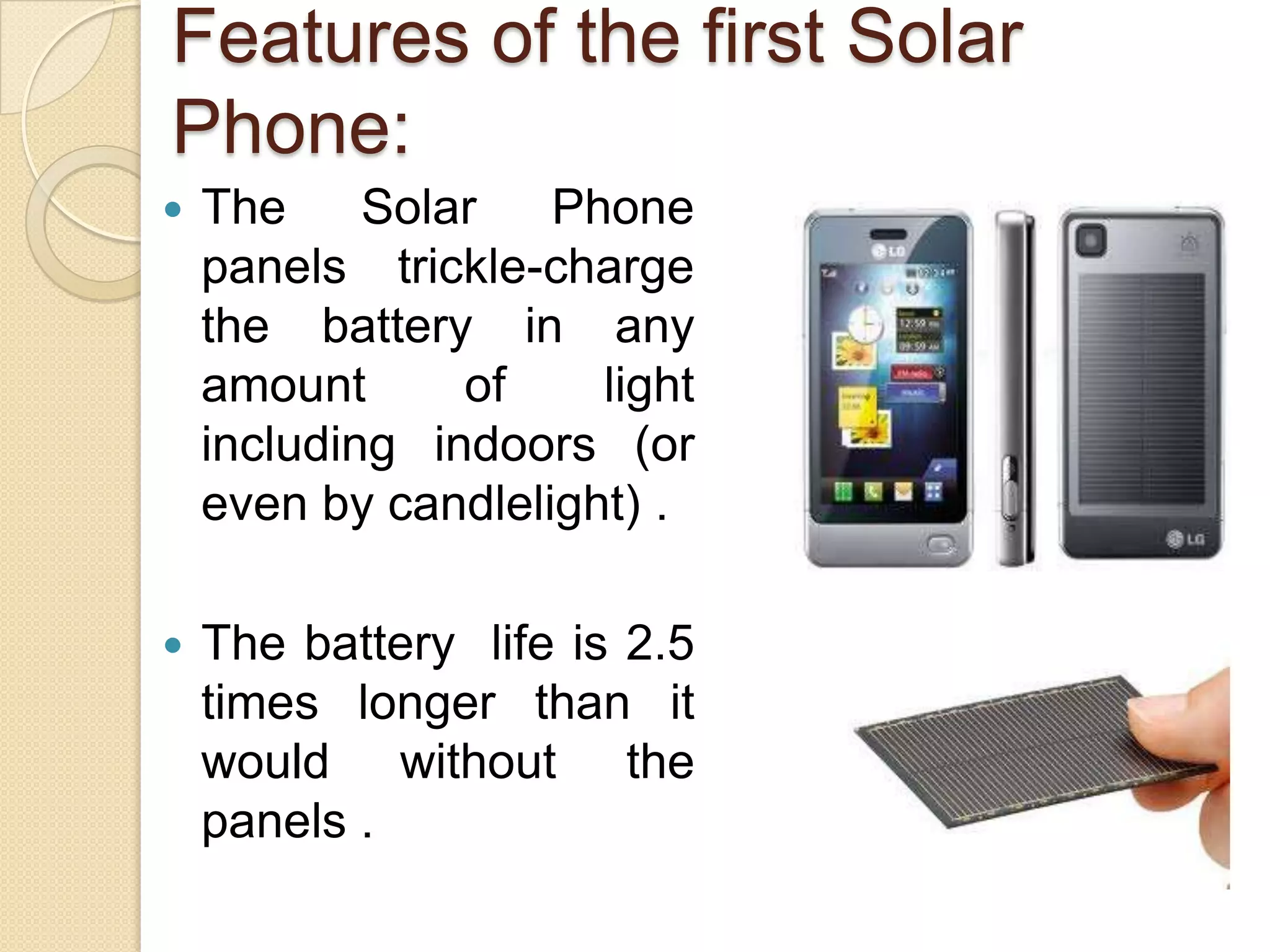 Features of the first Solar
Phone:


The
Solar
Phone
panels trickle-charge
the battery in any
amount
of
light
including indoors (or
even by candlelight) .



The battery life is 2.5
times longer than it
would without the
panels .

 