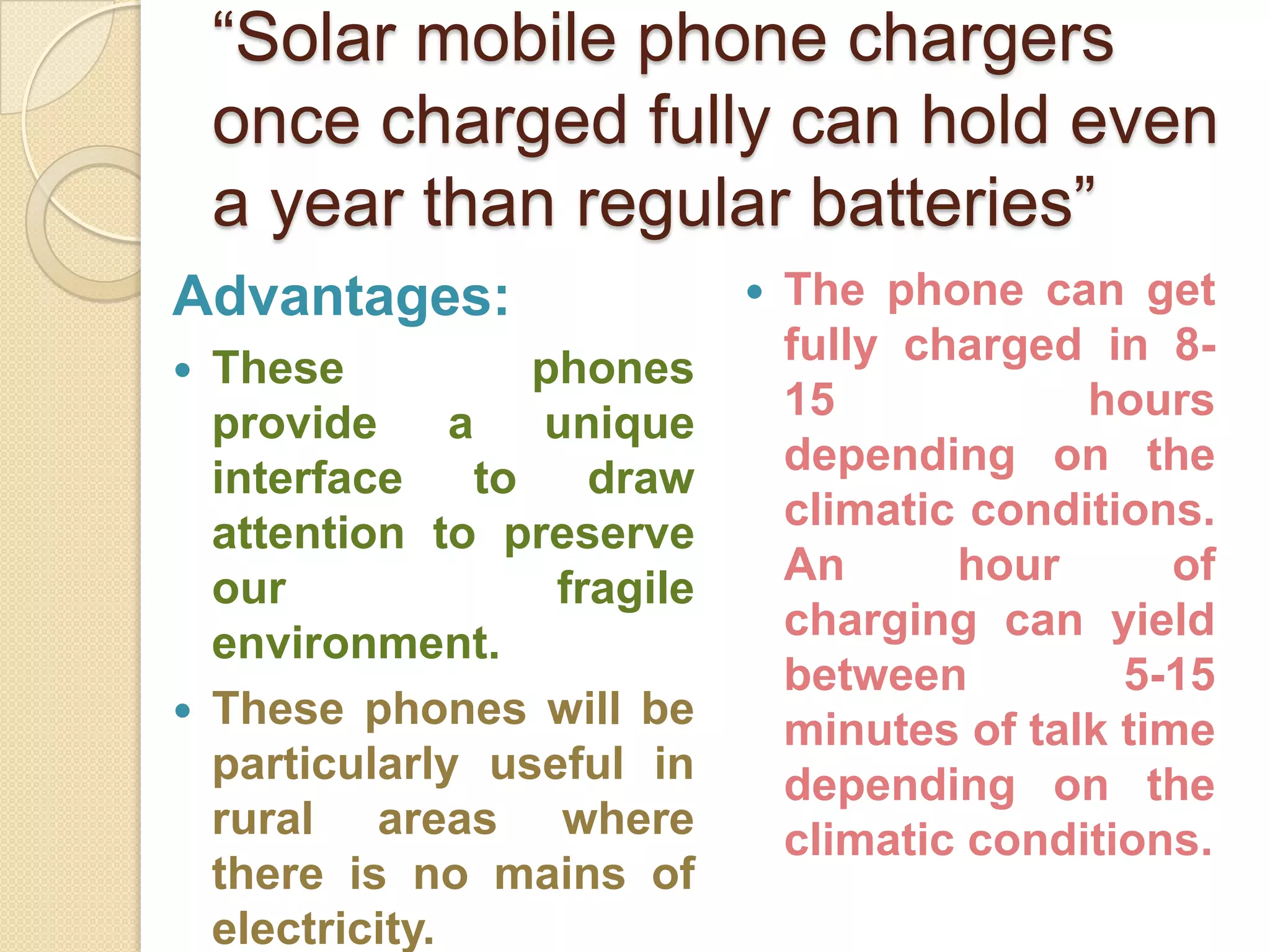 “Solar mobile phone chargers
once charged fully can hold even
a year than regular batteries”
Advantages:




These
phones
provide
a
unique
interface
to
draw
attention to preserve
our
fragile
environment.
These phones will be
particularly useful in
rural areas where
there is no mains of
electricity.



The phone can get
fully charged in 815
hours
depending on the
climatic conditions.
An
hour
of
charging can yield
between
5-15
minutes of talk time
depending on the
climatic conditions.

 