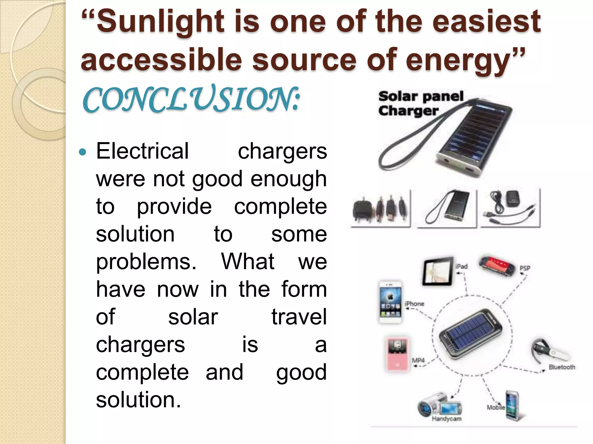 “Sunlight is one of the easiest
accessible source of energy”

CONCLUSION:


Electrical
chargers
were not good enough
to provide complete
solution
to
some
problems. What we
have now in the form
of
solar
travel
chargers
is
a
complete and good
solution.

 