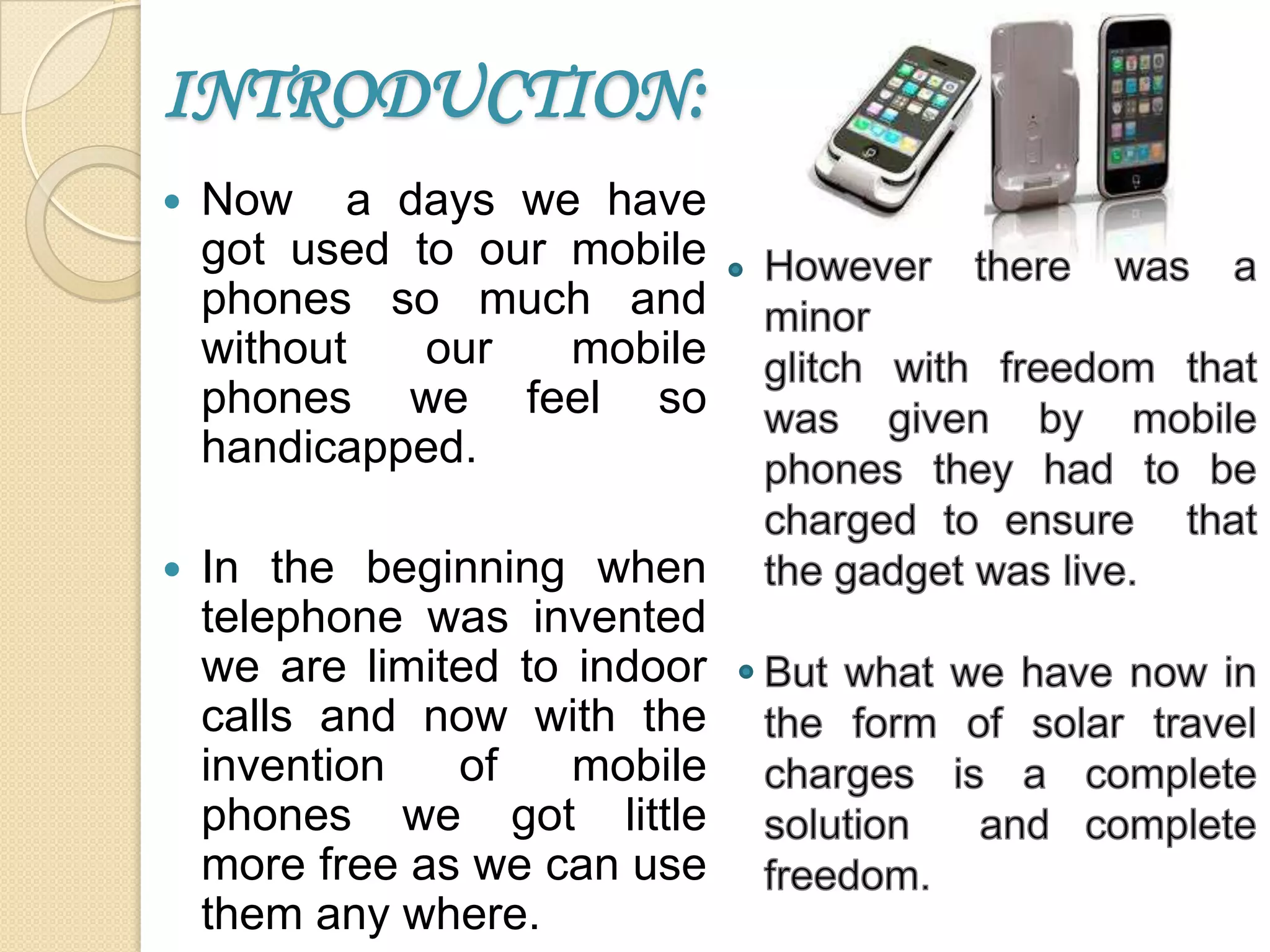 INTRODUCTION:


Now a days we have
got used to our mobile
phones so much and
without
our
mobile
phones we feel so
handicapped.



In the beginning when
telephone was invented
we are limited to indoor
calls and now with the
invention
of
mobile
phones we got little
more free as we can use
them any where.

 