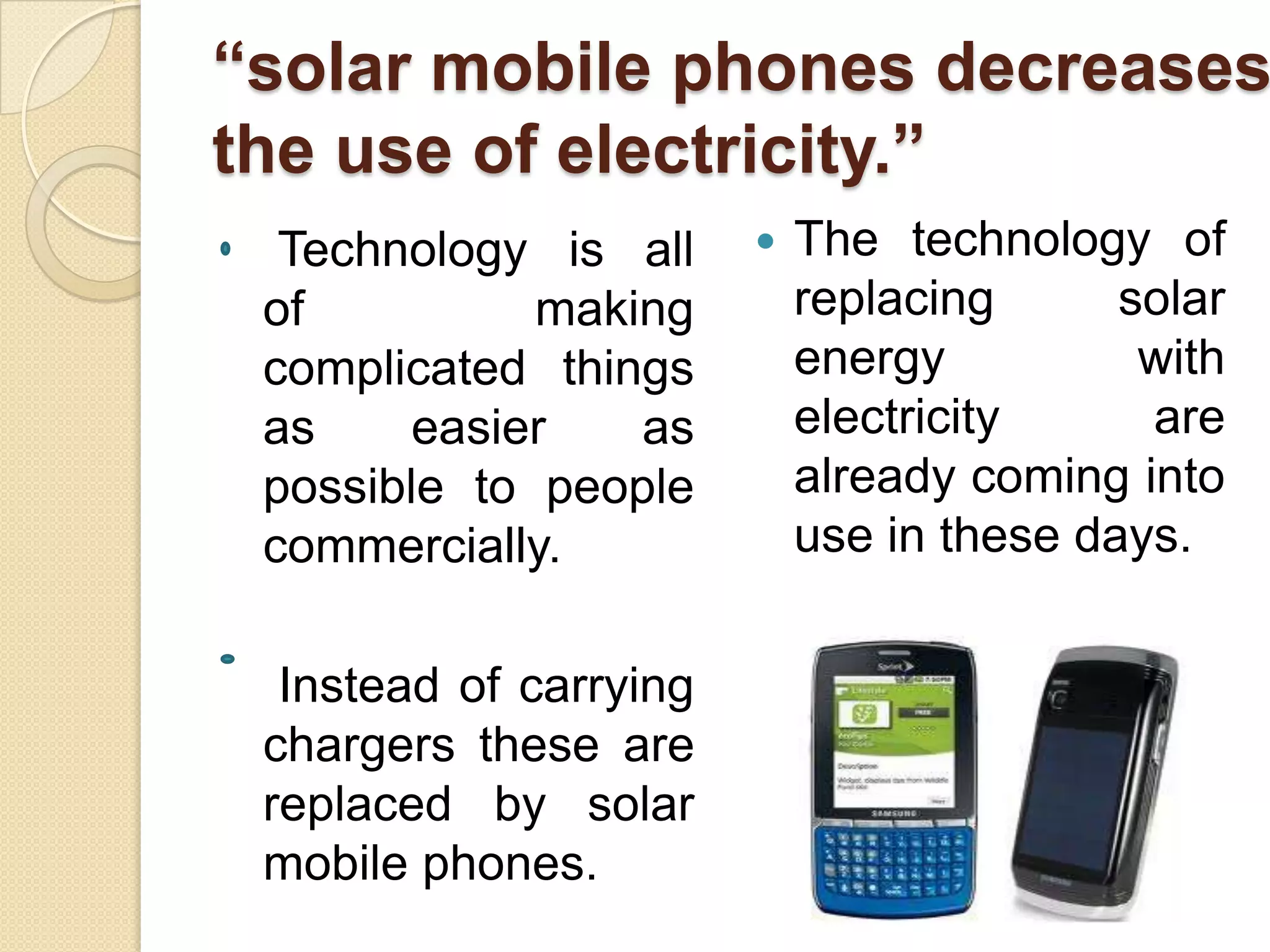 “solar mobile phones decreases
the use of electricity.”
Technology is all
of
making
complicated things
as
easier
as
possible to people
commercially.
Instead of carrying
chargers these are
replaced by solar
mobile phones.



The technology of
replacing
solar
energy
with
electricity
are
already coming into
use in these days.

 