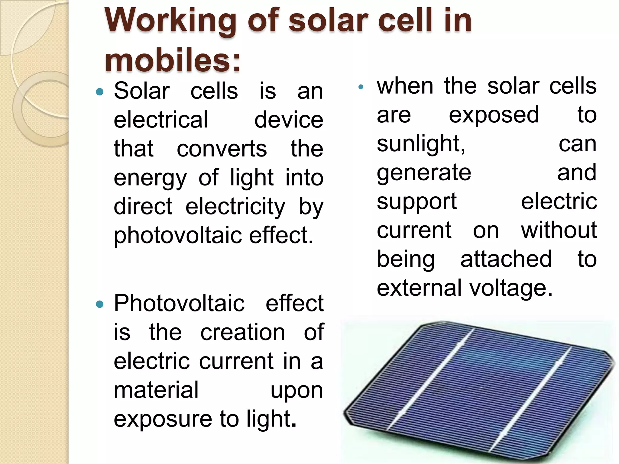 Working of solar cell in
mobiles:


Solar cells is an
electrical
device
that converts the
energy of light into
direct electricity by
photovoltaic effect.



Photovoltaic effect
is the creation of
electric current in a
material
upon
exposure to light.

•

when the solar cells
are
exposed
to
sunlight,
can
generate
and
support
electric
current on without
being attached to
external voltage.

 