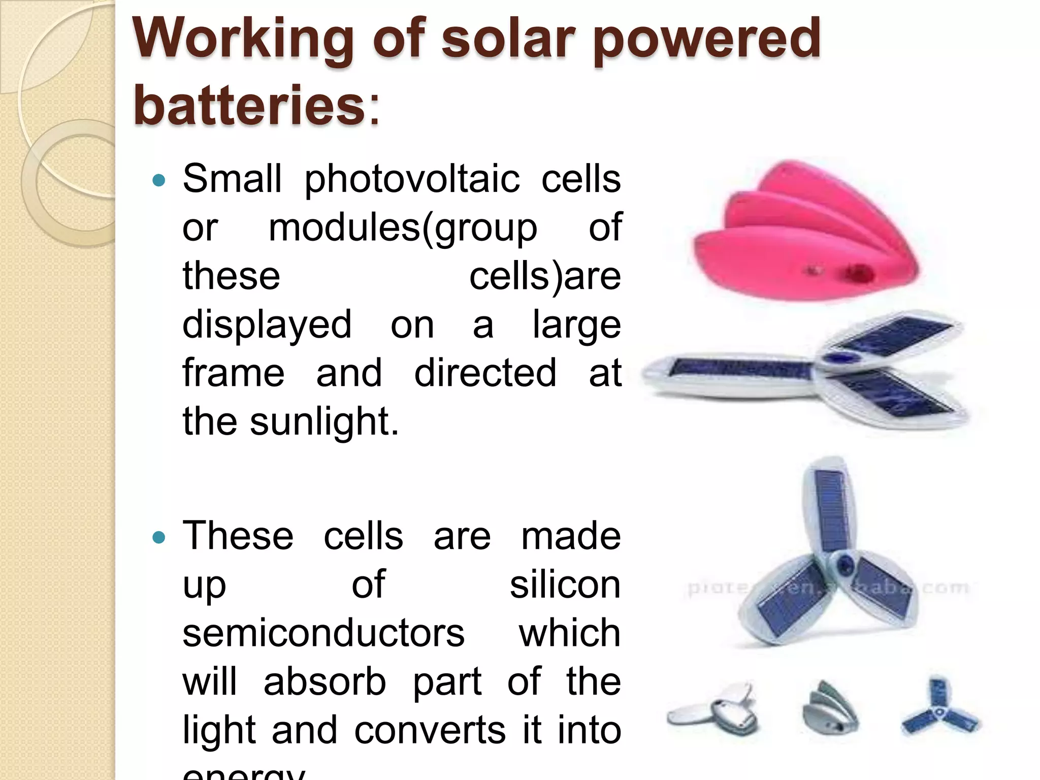 Working of solar powered
batteries:


Small photovoltaic cells
or modules(group of
these
cells)are
displayed on a large
frame and directed at
the sunlight.



These cells are made
up
of
silicon
semiconductors which
will absorb part of the
light and converts it into

 