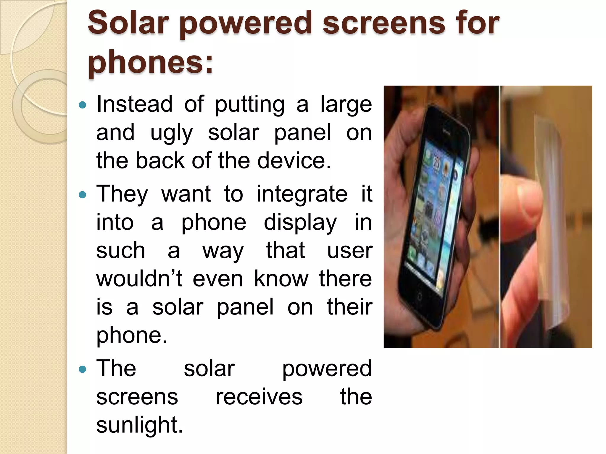 Solar powered screens for
phones:
Instead of putting a large
and ugly solar panel on
the back of the device.
 They want to integrate it
into a phone display in
such a way that user
wouldn’t even know there
is a solar panel on their
phone.
 The
solar
powered
screens
receives
the
sunlight.


 