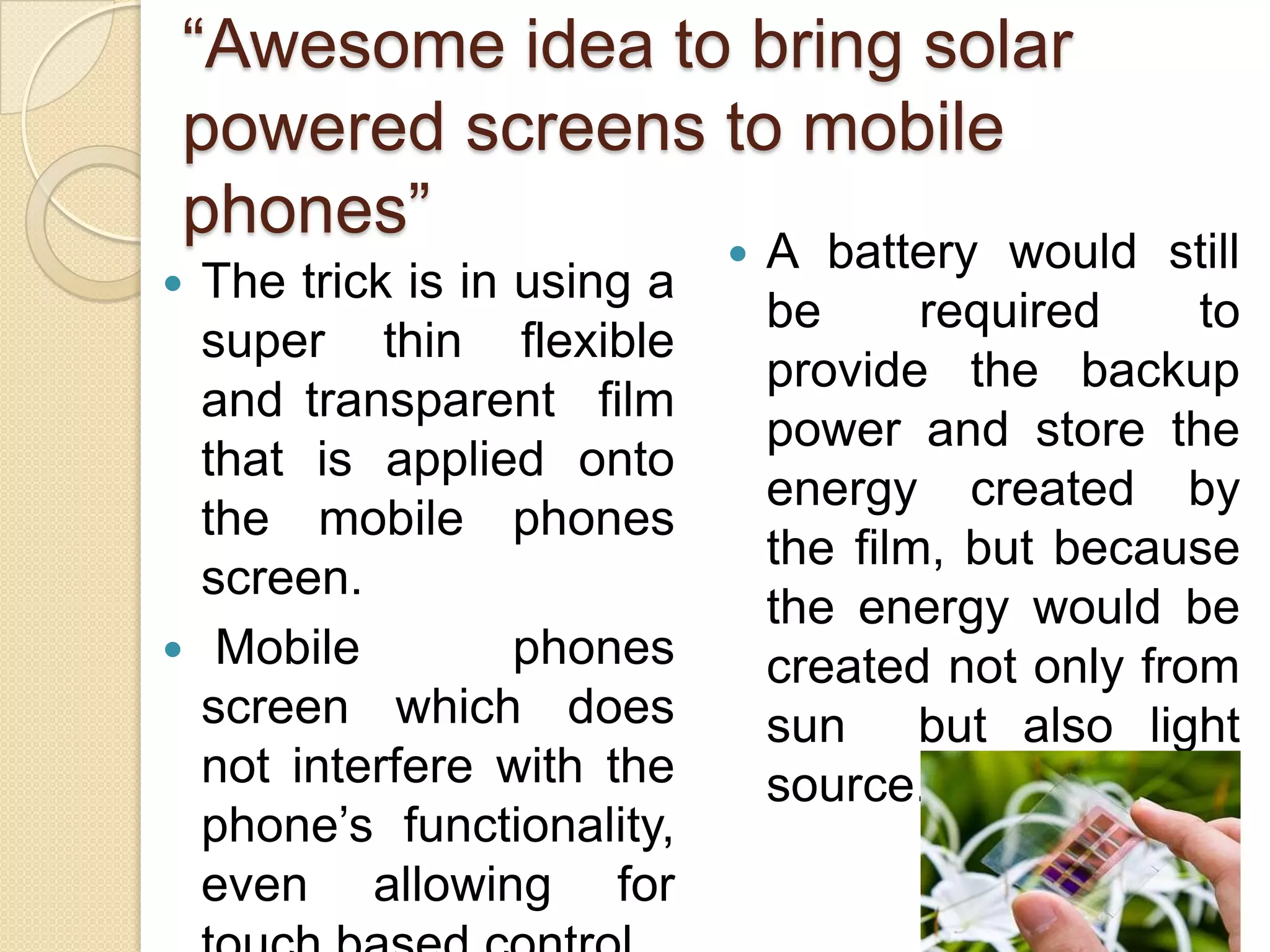 “Awesome idea to bring solar
powered screens to mobile
phones”
The trick is in using a
super thin flexible
and transparent film
that is applied onto
the mobile phones
screen.
 Mobile
phones
screen which does
not interfere with the
phone’s functionality,
even allowing for




A battery would still
be
required
to
provide the backup
power and store the
energy created by
the film, but because
the energy would be
created not only from
sun but also light
source.

 