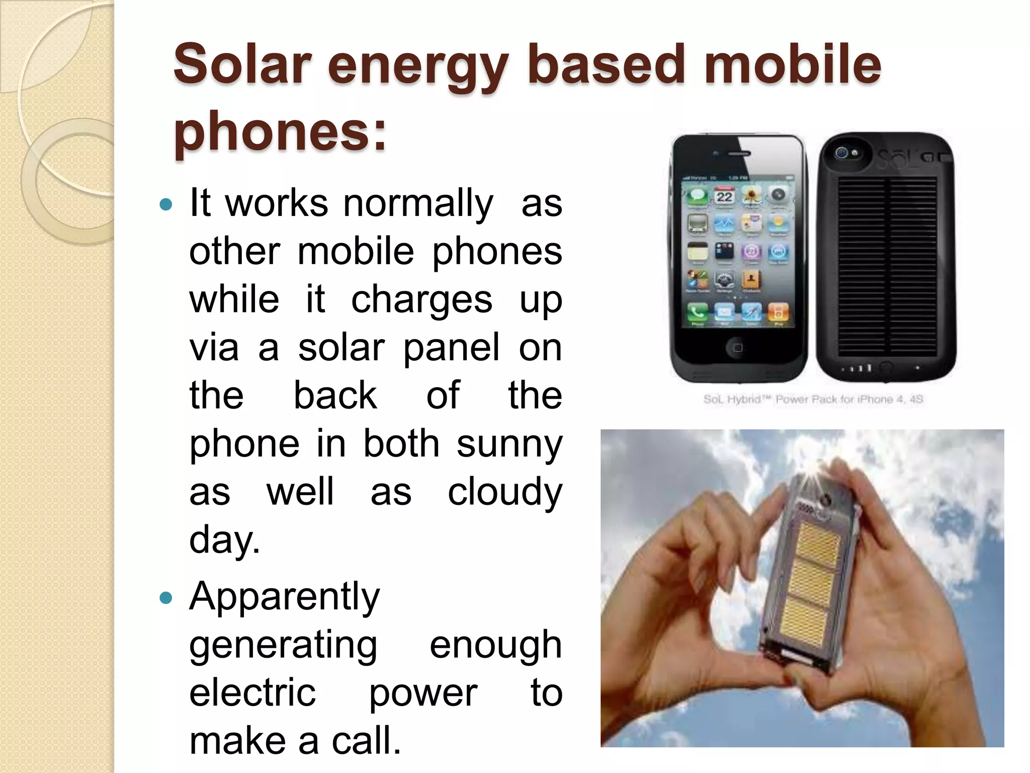 Solar energy based mobile
phones:
It works normally as
other mobile phones
while it charges up
via a solar panel on
the back of the
phone in both sunny
as well as cloudy
day.
 Apparently
generating enough
electric power to
make a call.


 