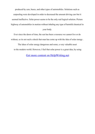 produced by cars, buses, and other types of automobiles. Solutions such as
carpooling were developed in order to decreased the amount driving cars but it
seemed ineffective. Solar power seems to be the only real logical solution. Picture
highway of automobiles in motion without inhaling any type of harmful chemical in
your body.
Ever since the dawn of time, the sun has been a resource we cannot live or do
without, so its not such a shock that man has come up with the idea of solar energy .
The ideas of solar energy dangerous and some, a very valuable asset
to the modern world. However, I feel that solar power is a great idea, by using
Get more content on HelpWriting.net
 