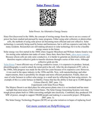 Solar Power Essay
Solar Power: An Alternative Energy Source
Since first discovered in the 1860s, the concept of storing energy from the sun to use as a source of
power has been studied and pursued by many programs. Either using solar collectors or photovoltaic
cells, the methods of using solar power are becoming more efficient and cost–effective. Solar
technology is currently being used by homes and businesses, but is still too expensive and risky for
many residents. Researchers are still making advances to solar technology for it to be a feasible
energy source in the future.
Solar energy was first started in the 1860s when Auguste Mouchout and William Adams found a way
for storing solar radiation into tanks of water. Since then, there have been...show more content...
Because silicon cells are only semi–conductive, it is harder to generate an electrical current, and
therefore require collective grids to transfer electrons through a series of thin wires. Although
collective grids are the
Solar Power 3 most efficient way of solving conductive issues, it is expensive to produce. Instead,
photolithography is used to attach the metal grid to the cell. After the development of PV cells in
the 1940s, little progress was made for the next few years because of its expensive cost. However,
it was used in the space industry in the 1950s and 60s. Now, with nanotechnology and other
improvements, there is possibility for cheaper and more efficient production. Finally, there are
uses of solar furnaces to collect solar energy in a small area by reflecting the heat using mirrors. An
example of this is a solar furnace in Odellio, France that has the ability to heat up to 33,000 degrees
Celsius (Darvill, 2007, para. 11).
Experiments with Solar Power Plants:
The Mojave Desert is an ideal place for solar power plants since it is so insolated and has more
sunlight than most areas of the United States. The Solar Energy Generating Systems were nine
trough power plants built in 1980s converting sunlight into electricity. Combined, they produced 354
MW of power, enough to support 500,000 people and making it a successful project. (Wikipedia,
2007, para. 1).
The Solar Energy Technology Program (SETP) set up solar initiatives in hopes of replacing fossil
Get more content on HelpWriting.net
 