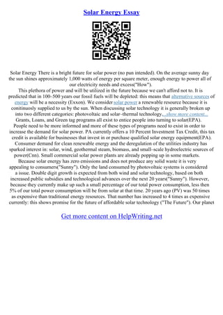 Solar Energy Essay
Solar Energy There is a bright future for solar power (no pun intended). On the average sunny day
the sun shines approximately 1,000 watts of energy per square meter, enough energy to power all of
our electricity needs and excess("How").
This plethora of power and will be utilized in the future because we can't afford not to. It is
predicted that in 100–500 years our fossil fuels will be depleted: this means that alternative sources of
energy will be a necessity (Exxon). We consider solar power a renewable resource because it is
conitinuosly supplied to us by the sun. When discussing solar technology it is generally broken up
into two different categories: photovoltaic and solar–thermal technology....show more content...
Grants, Loans, and Green tag programs all exist to entice people into turning to solar(EPA).
People need to be more informed and more of these types of programs need to exist in order to
increase the demand for solar power. PA currently offers a 10 Percent Investment Tax Credit, this tax
credit is available for businesses that invest in or purchase qualified solar energy equipment(EPA).
Consumer demand for clean renewable energy and the deregulation of the utilities industry has
sparked interest in: solar, wind, geothermal steam, biomass, and small–scale hydroelectric sources of
power(Cnn). Small commercial solar power plants are already popping up in some markets.
Because solar energy has zero emissions and does not produce any solid waste it is very
appealing to consumers("Sunny"). Only the land consumed by photovoltaic systems is considered
a issue. Double digit growth is expected from both wind and solar technology, based on both
increased public subsidies and technological advances over the next 20 years("Sunny"). However,
because they currently make up such a small percentage of our total power consumption, less then
5% of our total power consumption will be from solar at that time. 20 years ago (PV) was 50 times
as expensive than traditional energy resources. That number has increased to 4 times as expensive
currently: this shows promise for the future of affordable solar technology ("The Future"). Our planet
Get more content on HelpWriting.net
 