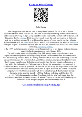Essay on Solar Energy
Solar Energy
Solar energy is the most ancient kind of energy found on earth, for it is as old as the sun.
"Solar" means from the sun. The earth is only one of the many planets which is bathed
in the sun's overflowing energy. Every second the world receives 95.8 trillion watts of power...just
think about that for a minute. Think about how much power the earth just received in the time it
took you to read this sentence? It is well beyond the amount of power used in one day. It has the
potential to satisfy all our energy needs forever without ever having to use the pollutive fossil fuels
ever again. "The problem however, does not lie in the limited source, as do fossil fuels, but in
harnessing...show more content...
In the 1690's an Italian scientist invented a solar furnace that was so hot it could shatter a diamond,
one of the hardest substances on earth (Asimov 119).
The real question around the beginning of the 19th century concerning solar energy was
"could the sun produce electricity directly?" The main motivation behind this desire
was that electricity could be stored in a battery, and used later. It would not be necessary to use the
device in the sunlight. All inventions failed, until Frank Shuman, an engineer from Pennsylvania
finally made a breakthrough. He built an experimental plant that used black troughs covered in
glass with a few inches of water. When exposed to the sun, the water got very hot, causing it to
circulate and power an electric generator. His data was so convincing that he got financial backers
and built the world's first solar electric power plant in Egypt. However, the Eastern Sun Power
Company went out of business even though it was using free fuel. It didn't produce enough
electricity for the area that it used, 14,000 sq. ft of sun–collecting land (Zweibel 48).
In 1954 Bell Laboratories invented the first photovoltaic (or solar) cell, made from the
semi–conductor silicon, and other elements. It was the first way to convert sunlight directly into
electricity. When the space program was launched in the 60's, it
Get more content on HelpWriting.net
 