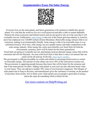 Argumentative Essay On Solar Energy
Everyone lives on the same planet, and future generations will continue to inhabit this special
planet. It is vital that the world we live on is well preserved and able is able to remain habitable.
Natural oils remove precious and limited sources and are not good to rely on in the case that it will
eventually run out. Furthermore, solar energy is also one of the fastest growing industry in America,
and it has employed over 120,000 workers (Green Mountain). Renewable energy releases little to no
emissions, making it environmentally friendly. Solar energy is able to be renewable since it is an
unlimited resource. Over time, solar energy can save people money and make competition in the
solar energy industry. Solar energy has vastly more benefits over fossil fuels for both the
environment, economy, and it will be better for the future generations.
Fossil fuels are going to eventually run out, and humans need an alternate energy source that will be
consistent and will not fluctuate. An issue with fossil fuels is that there is only a set amount that can
easily run be all used up. In the late...show more content...
The government is offering incredible tax credits and rebates to encourage homeowners to switch
to renewable energy. The amount of solar rebate can cover 30% of the solar power system cost.
The government is supporting people because they know that will be better for the economy and
that is the main priority for them. Adding solar panels to your roof can also add more home value
to your house. They can add up to another 10% value of your house(Livinggreen). The lifespan of
solar panels last as long as 40 years, and manufacturer gives the customers a warranty on the product
of anywhere from twenty–five to thirty years. Solar panels can you people a great deal of money,
and at the same do something which is better for the
Get more content on HelpWriting.net
 