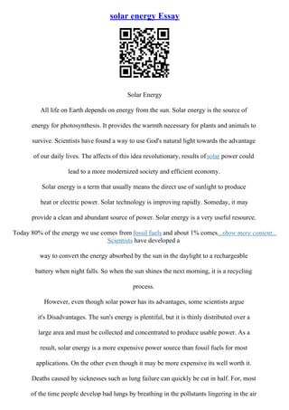 solar energy Essay
Solar Energy
All life on Earth depends on energy from the sun. Solar energy is the source of
energy for photosynthesis. It provides the warmth necessary for plants and animals to
survive. Scientists have found a way to use God's natural light towards the advantage
of our daily lives. The affects of this idea revolutionary, results ofsolar power could
lead to a more modernized society and efficient economy.
Solar energy is a term that usually means the direct use of sunlight to produce
heat or electric power. Solar technology is improving rapidly. Someday, it may
provide a clean and abundant source of power. Solar energy is a very useful resource.
Today 80% of the energy we use comes from fossil fuels and about 1% comes...show more content...
Scientists have developed a
way to convert the energy absorbed by the sun in the daylight to a rechargeable
battery when night falls. So when the sun shines the next morning, it is a recycling
process.
However, even though solar power has its advantages, some scientists argue
it's Disadvantages. The sun's energy is plentiful, but it is thinly distributed over a
large area and must be collected and concentrated to produce usable power. As a
result, solar energy is a more expensive power source than fossil fuels for most
applications. On the other even though it may be more expensive its well worth it.
Deaths caused by sicknesses such as lung failure can quickly be cut in half. For, most
of the time people develop bad lungs by breathing in the pollutants lingering in the air
 