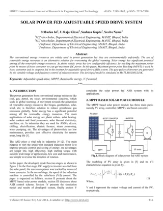 IJRET: International Journal of Research in Engineering and Technology eISSN: 2319-1163 | pISSN: 2321-7308
__________________________________________________________________________________________
Volume: 03 Issue: 04 | Apr-2014, Available @ http://www.ijret.org 816
SOLAR POWER FED ADJUSTUABLE SPEED DRIVE SYSTEM
B.Madan lal1
, U.Raja Kiran2
, Sushma Gupta3
, Savita Nema4
1
M.Tech scholar, Department of Electrical Engineering, MANIT, Bhopal, India
2
M.Tech scholar, Department of Electrical Engineering, MANIT, Bhopal, India
3
Professor, Department of Electrical Engineering, MANIT, Bhopal, India
4
Professor, Department of Electrical Engineering, MANIT, Bhopal, India
Abstract
The conventional energy resources are widely used in power generation but they are environmentally unfriendly. The use of
renewable energy resources is an alternative solution for overcoming the global warming. Solar energy has significant potential
among all the renewable energy resources. As photo voltaic array has low configurable efficiency, by tracking the maximum power
point by means of boost converter we can get maximum DC power. In this paper, Maximum power point Tracking (MPPT) is used by
boost converter and its output is fed to the inverter for adjustable speed drive (ASD) system. The gate pulses of inverter are generated
by the variable voltage and frequency control of induction motor. The developed model is simulated in MATLAB/SIMULINK.
Keywords: Adjustable speed drive, MPPT, Renewable energy, V /f control.
----------------------------------------------------------------------***------------------------------------------------------------------------
1. INTRODUCTION
The power generation from conventional energy resources like
coal, gas, petrol, etc raises environmental concerns, which
leads to global warming. A movement towards the generation
of renewable energy resources like biogas, geothermal, solar,
wind, etc; is therefore solution to reduce greenhouse gas
emissions globally. Solar energy has a significant potential
among all the renewable energy resources. The main
applications of solar energy are photo voltaic, solar heating,
solar cookers and food processors, solar thermal electricity,
satellites, etc. In industries they are used for ASD’s, dryers,
chilling, electrification, electric furnace, steam processing,
water pumping, etc. The advantages of photovoltaic are low
maintenance, provides cost effective electricity for remote
areas, long life [1].
The ASD plays a vital role in industries [8-12]. The main
purpose to vary the speed with standard induction motor is to
improve process control and saving of energy. Its advantages
are longer life, high efficiency, high starting torque with
suitable wide range of applications, low cost and maintenance,
and simple to reverse the direction of rotation.
In this paper, the developed model has two stages, as shown in
figure 1. In the first stage, DC supply to inverter was fed from
the solar panel; the maximum power was tracked by means of
boost converter. In the second stage, the speed of the induction
machine is controlled by the volts/hertz (V/f) control. The
paper is organized as follows, section II presents about the
MPPT based solar power module, section III discusses about
ASD control scheme. Section IV presents the simulation
model and results of developed system, finally section V
concludes the solar power fed ASD system with its
applications.
2. MPPT BASED SOLAR POWER MODULE
The MPPT based solar power module has three main parts;
namely PV array, controller (MPPT), and boost converter.
V/F control
INVERTERBOOST CONVERTER
PV ARRAY
IM
MPPT
Fig.1. Block diagram of solar power fed ASD system
The modeling of PV array is given in [5] and its V-I
characteristics equation is given by,
))((
)(
shs
nkT
IRv
q
osc RIRvIeIII k
s









 






 
(1)
Where,
V and I represent the output voltage and current of the PV,
respectively.
 