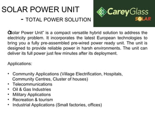 SOLAR POWER UNIT -  TOTAL POWER SOLUTION “ Solar Power Unit” is a compact versatile hybrid solution to address the electricity problem. It incorporates the latest European technologies to bring you a fully pre-assembled pre-wired power ready unit. The unit is designed to provide reliable power in harsh environments. The unit can deliver its full power just few minutes after its deployment.  Applications:   Community Applications (Village Electrification, Hospitals,  Community Centres, Cluster of houses) Telecommunications Oil & Gas Industries Military Applications Recreation & tourism Industrial Applications (Small factories, offices) 