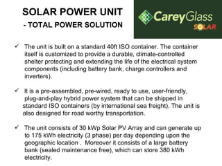 SOLAR POWER UNIT   - TOTAL POWER SOLUTION     The unit is built on a standard 40ft ISO container. The container itself is customized to provide a durable, climate-controlled shelter protecting and extending the life of the electrical system components (including battery bank, charge controllers and  inverters). It is a pre-assembled, pre-wired, ready to use, user-friendly,  plug-and-play hybrid power system that can be shipped in  standard ISO containers (by international sea freight). The unit is also designed for road worthy transportation. The unit consists of 30 kWp Solar PV Array and can generate up to 175 kWh electricity (3 phase) per day depending upon the geographic location .  Moreover it consists of a large battery bank (sealed maintenance free), which can store 380 kWh electricity. 