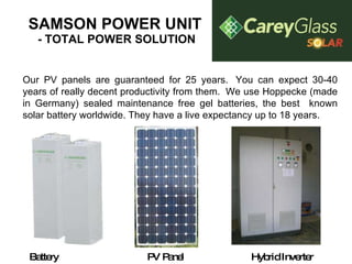 SAMSON POWER UNIT  - TOTAL POWER SOLUTION Our PV panels are guaranteed for 25 years.  You can expect 30-40 years of really decent productivity from them.  We use Hoppecke (made in Germany) sealed maintenance free gel batteries, the best  known solar battery worldwide. They have a live expectancy up to 18 years. Battery PV Panel Hybrid Inverter 