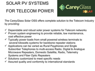 SOLAR PV SYSTEMS FOR TELECOM POWER The CareyGlass Solar OSS offers complete solution to the Telecom Industry by providing: Dependable and robust solar power systems for Telecom networks  Proven system engineering to provide reliable, low maintenance,  cost effective power  Typically power loads from small powered wireless terminals to  several kilowatts systems for backbone repeater stations  Applications can be varied as Rural Payphones and Single Subscriber Telephones to multi-access Radio, Digital & Analogue Microwave Repeaters, Domestic Satellite, Radio, Telemetry  Systems and Fiber Optic Repeaters  Solutions customized to meet specific needs  Assured quality and conformity to international standards  