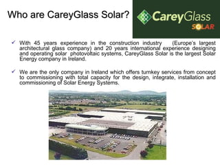 Who are CareyGlass Solar? With 45 years experience in the construction industry  (Europe’s largest architectural glass company) and 20 years international experience designing and operating solar  photovoltaic systems, CareyGlass Solar is the largest Solar Energy company in Ireland. We are the only company in Ireland which offers turnkey services from concept to commissioning with total capacity for the design, integrate, installation and commissioning of Solar Energy Systems. 