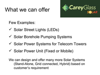 What we can offer Few Examples: Solar Street Lights (LEDs) Solar Borehole Pumping Systems Solar Power Systems for Telecom Towers Solar Power Unit (Fixed or Mobile) We can design and offer many more Solar Systems (Stand-Alone, Grid connected, Hybrid) based on customer’s requirement 