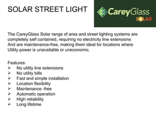 SOLAR STREET LIGHT The CareyGlass Solar range of area and street lighting systems are  completely self contained, requiring no electricity line extensions And are maintenance-free, making them ideal for locations where Utility power is unavailable or uneconomic. Features: No utility line extensions  No utility bills  Fast and simple installation  Location flexibility  Maintenance -free  Automatic operation  High reliability  Long lifetime  