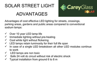 SOLAR STREET LIGHT ADVANTAGES Advantages of cost effective LED lighting for streets, crossings, parking areas, gardens and public areas compared to conventional sodium lamps: Over 10 year LED lamp life Immediate lighting without pre-heating Cool white light without flickering LED lamps retain luminosity for their full life span In case of a single LED breakdown all other LED modules continue to work   LED lamps are non toxic    Safe 24 volt dc circuit without risk of electric shock  Typical installation from ground 6 to 8 m 