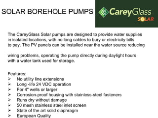 SOLAR BOREHOLE PUMPS The CareyGlass Solar pumps are designed to provide water supplies in isolated locations, with no long cables to bury or electricity bills  to pay. The PV panels can be installed near the water source reducing  wiring problems, operating the pump directly during daylight hours with a water tank used for storage.  Features: No utility line extensions  Long -life 24 VDC operation  For 4" wells or larger  Corrosion-proof housing with stainless-steel fasteners  Runs dry without damage  50 mesh stainless steel inlet screen  State of the art solid diaphragm  European Quality 