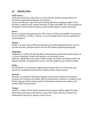 3.3 Libraries Used: -
Scikit-Learn: -
Scikit-learn (formerly scikits.learn) is a free software machine learning library for
the Python programming language.[3] It features
various classification, regression and clustering algorithms including support vector
machines, random forests, gradient boosting, k-means and DBSCAN, and is designed to
interoperate with the Python numerical and scientific libraries NumPy and SciPy.
Keras: -
Keras is a high-level neural networks API, written in Python and capable of running on
top of TensorFlow, CNTK, or Theano. It was developed with a focus on enabling fast
experimentation.
Pandas: -
Pandas is an open source, BSD-licensed library providing high-performance, easy-to-
use data structures and data analysis tools for the Python programming language.
Matplotlib: -
Matplotlib is a Python 2D plotting library which produces publication quality figures in
a variety of hardcopy formats and interactive environments across
platforms. Matplotlib can be used in Python scripts, the Python and iPython shells, the
Jupyter notebook, web application servers, and four graphical user interface toolkits.
PVlib: -
PVLIB Python is a community supported tool that provides a set of functions and
classes for simulating the performance of photovoltaic energy systems.
Itertools: -
Itertools is a module for the Python language which contains high level functional
constructs for working with iterable objects and generators. Itertools is a module for the
Python language which contains high level functional constructs for working with
iterable objects and generators.
Numpy: -
NumPy is a library for the Python programming language, adding support for large,
multi-dimensional arrays and matrices, along with a large collection of high-level,
mathematical functions to operate on these arrays.
 