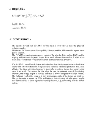 4. RESULTS: -
RMSE(𝑥′
, 𝑥)=
1
𝑁
. ∑ (𝑥′
𝑛 − 𝑥 𝑛)2𝑁
𝑛=1
RMSE: 21.4%
Accuracy: 40.7%
5. CONCLUSION: -
The results showed that the ANN models have a lower RMSE than the physical
reference model.
This shows the feature extraction capability of these models, which enables a good solar
power forecast.
The P-PVFM overestimates the power output of the solar facilities and the DNN models
slightly underestimate the power output. In an application of these models, it needs to be
taken into account if an overestimation or an underestimation is preferred.
If a Rectified Linear Unit (Relu) as activation function for the neural network is chosen
over a tanh activation function, it is possible to eliminate erroneous prediction data. This
effect of the tanh activation function is especially prominent during the winter when
there is snowfall. The reason for this might be that the network learned that during
snowfall, the energy output is reduced and tries to reduce the prediction even further.
The Relu can resolve this issue as it only propagates a value if the inputs are positive.
The performance achieved by ANN architectures in forecasting of solar power might
also be transferred to other regenerative energy sources, e.g., forecasting of wind power
output.
 