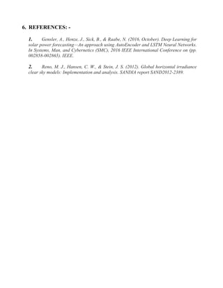 6. REFERENCES: -
1. Gensler, A., Henze, J., Sick, B., & Raabe, N. (2016, October). Deep Learning for
solar power forecasting—An approach using AutoEncoder and LSTM Neural Networks.
In Systems, Man, and Cybernetics (SMC), 2016 IEEE International Conference on (pp.
002858-002865). IEEE.
2. Reno, M. J., Hansen, C. W., & Stein, J. S. (2012). Global horizontal irradiance
clear sky models: Implementation and analysis. SANDIA report SAND2012-2389.
 