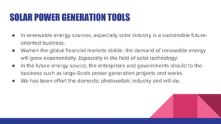 SOLAR POWER GENERATION TOOLS
● In renewable energy sources, especially solar industry is a sustainable future-
oriented business.
● Wwhen the global financial markets stable, the demand of renewable energy
will grow exponentially. Especially in the field of solar technology.
● In the future energy source, the enterprises and governments should to the
business such as large-Scale power generation projects and works.
● We has been effort the domestic photovoltaic industry and will do.