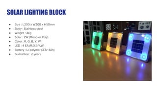 SOLAR LIGHTING BLOCK
● Size : L200 x W200 x H50mm
● Body : Stainless steel
● Weight : 4kg
● Solar : 2W (Mono or Poly)
● Color : R, G, B, Y, W
● LED : 4 EA (R,G,B,Y,W)
● Battery : Li-polymer (3.7v 4Ah)
● Guarantee : 2 years