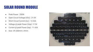 SOLAR ROUND MODULE
● Peak Power : 200W
● Open Circuit Voltage (Voc) : 21.0V
● Short Circuit Current (Isc) : 12.26A
● Voltage @ peak Power (Vop): 17.5V
● Current @ peak Power (Iop) : 11.43A
● Size : Ø1,500mm x 4mm