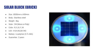 SOLAR BLOCK (BRICK)
● Size : Ø200mm x H50mm
● Body : Stainless steel
● Weight : 4kg
● Solar : 2W (Mono or Poly)
● Color : R, G, B, Y, W
● LED : 4 EA (R,G,B,Y,W)
● Battery : Li-polymer (3.7v 4Ah)
● Guarantee : 2 years