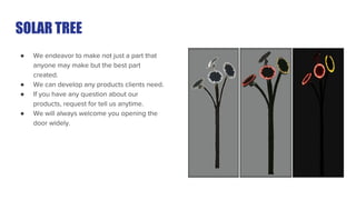 SOLAR TREE
● We endeavor to make not just a part that
anyone may make but the best part
created.
● We can develop any products clients need.
● If you have any question about our
products, request for tell us anytime.
● We will always welcome you opening the
door widely.
 