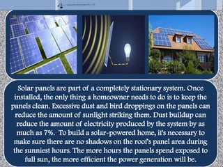 Solar panels are part of a completely stationary system. Once
installed, the only thing a homeowner needs to do is to keep the
panels clean. Excessive dust and bird droppings on the panels can
reduce the amount of sunlight striking them. Dust buildup can
reduce the amount of electricity produced by the system by as
much as 7%. To build a solar-powered home, it's necessary to
make sure there are no shadows on the roof's panel area during
the sunniest hours. The more hours the panels spend exposed to
full sun, the more efficient the power generation will be.
 