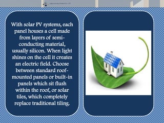 With solar PV systems, each
panel houses a cell made
from layers of semi-
conducting material,
usually silicon. When light
shines on the cell it creates
an electric field. Choose
between standard roof-
mounted panels or built-in
panels which sit flush
within the roof, or solar
tiles, which completely
replace traditional tiling.
 