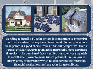 Deciding to install a PV solar system it is important to remember
that such a system is a long-term investment. In many locations,
solar power is a good choice from a financial perspective. Even if
the cost of solar power is found to be marginally more expensive
than electricity purchased from a utility, homeowners may wish
to install solar power to avoid future potential fluctuations in
energy costs, or may simply wish to look beyond their personal
financial motivations and use solar for green living.
 