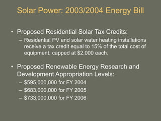 Solar Power: 2003/2004 Energy Bill
• Proposed Residential Solar Tax Credits:
– Residential PV and solar water heating installations
receive a tax credit equal to 15% of the total cost of
equipment, capped at $2,000 each.
• Proposed Renewable Energy Research and
Development Appropriation Levels:
– $595,000,000 for FY 2004
– $683,000,000 for FY 2005
– $733,000,000 for FY 2006
 