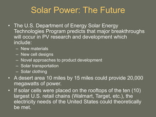 Solar Power: The Future
• The U.S. Department of Energy Solar Energy
Technologies Program predicts that major breakthroughs
will occur in PV research and development which
include:
– New materials
– New cell designs
– Novel approaches to product development
– Solar transportation
– Solar clothing
• A desert area 10 miles by 15 miles could provide 20,000
megawatts of power.
• If solar cells were placed on the rooftops of the ten (10)
largest U.S. retail chains (Walmart, Target, etc.), the
electricity needs of the United States could theoretically
be met.
 
