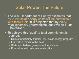 Solar Power: The Future
• The U.S. Department of Energy estimates that
by 2020, solar energy costs will be competitive
with fossil fuels. It is projected that by 2020,
retail electricity (intermediate load) will be $0.04
- $0.06/kWh.
• To achieve this “goal”, a total commitment is
required:
– Robust and timely federal R&D solar energy program
– Innovative minds in the field
– State and federal government incentives
– Education and resource availability
 