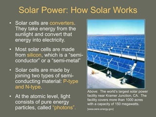 Solar Power: How Solar Works
• Solar cells are converters.
They take energy from the
sunlight and convert that
energy into electricity.
• Most solar cells are made
from silicon, which is a “semi-
conductor” or a “semi-metal”
• Solar cells are made by
joining two types of semi-
conducting material: P-type
and N-type.
• At the atomic level, light
consists of pure energy
particles, called “photons”.
Above: The world’s largest solar power
facility near Kramer Junction, CA. The
facility covers more than 1000 acres
with a capacity of 150 megawatts.
[www.eere.energy.gov]
 