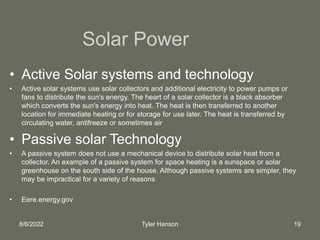 8/6/2022 Tyler Hanson 19
Solar Power
• Active Solar systems and technology
• Active solar systems use solar collectors and additional electricity to power pumps or
fans to distribute the sun's energy. The heart of a solar collector is a black absorber
which converts the sun's energy into heat. The heat is then transferred to another
location for immediate heating or for storage for use later. The heat is transferred by
circulating water, antifreeze or sometimes air
• Passive solar Technology
• A passive system does not use a mechanical device to distribute solar heat from a
collector. An example of a passive system for space heating is a sunspace or solar
greenhouse on the south side of the house. Although passive systems are simpler, they
may be impractical for a variety of reasons
• Eere.energy.gov
 