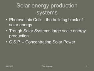 8/6/2022 Tyler Hanson 21
Solar energy production
systems
• Photovoltaic Cells : the building block of
solar energy
• Trough Solar Systems-large scale energy
production
• C.S.P. – Concentrating Solar Power
 