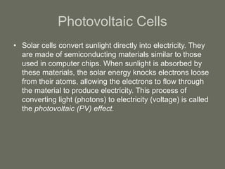 Photovoltaic Cells
• Solar cells convert sunlight directly into electricity. They
are made of semiconducting materials similar to those
used in computer chips. When sunlight is absorbed by
these materials, the solar energy knocks electrons loose
from their atoms, allowing the electrons to flow through
the material to produce electricity. This process of
converting light (photons) to electricity (voltage) is called
the photovoltaic (PV) effect.
 